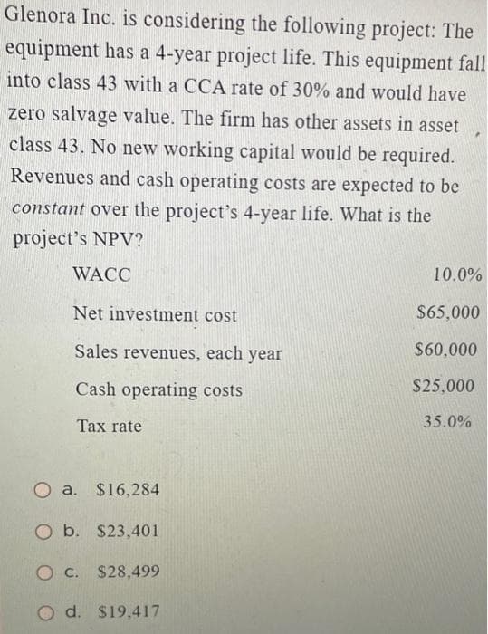 Glenora Inc. is considering the following project: The
equipment has a 4-year project life. This equipment fall
into class 43 with a CCA rate of 30% and would have
zero salvage value. The firm has other assets in asset
class 43. No new working capital would be required.
Revenues and cash operating costs are expected to be
constant over the project's 4-year life. What is the
project's NPV?
WACC
Net investment cost
Sales revenues, each year
Cash operating costs
Tax rate
Oa. $16,284
O b. $23,401
O c. $28,499
d. $19,417
10.0%
$65,000
$60,000
$25,000
35.0%