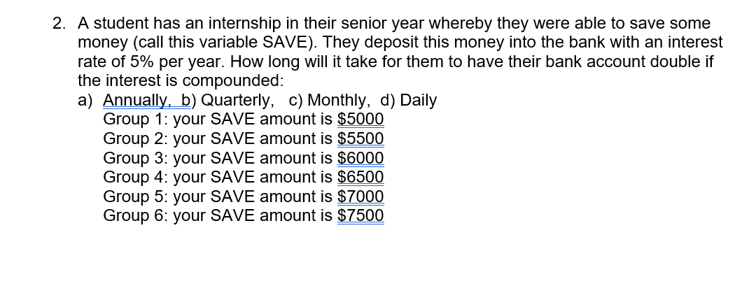 2. A student has an internship in their senior year whereby they were able to save some
money (call this variable SAVE). They deposit this money into the bank with an interest
rate of 5% per year. How long will it take for them to have their bank account double if
the interest is compounded:
a) Annually, b) Quarterly, c) Monthly, d) Daily
Group 1: your SAVE amount is $5000
amount is $5500
Group 2: your SAVE
Group 3: your SAVE
Group 4: your SAVE
Group 5: your SAVE amount is $7000
Group 6: your SAVE amount is $7500
amount is $6000
amount is $6500