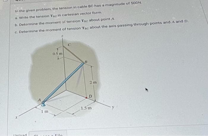 In the given problem, the tension in cable BC has a magnitude of 500N.
a. Write the tension Tec in cartesian vector form.
b. Determine the moment of tension Tec about point A.
c. Determine the moment of tension Tec about the axis passing through points and A and D.
Hnload
1 m
0.5 m
Cile
B
2m
D
1.5 m