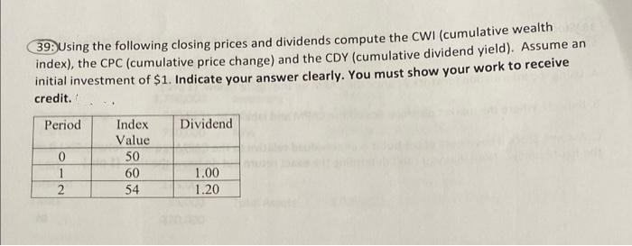 39: Using the following closing prices and dividends compute the CWI (cumulative wealth
index), the CPC (cumulative price change) and the CDY (cumulative dividend yield). Assume an
initial investment of $1. Indicate your answer clearly. You must show your work to receive
credit.
Period
0
1
2
Index
Value
50
60
54
Dividend
1.00
1.20