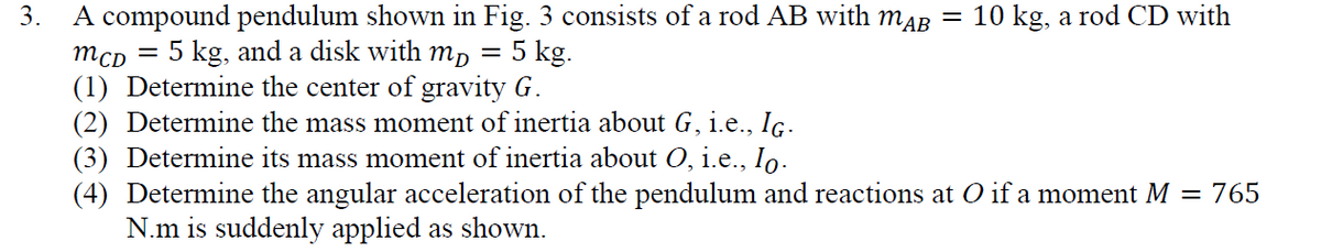 3.
A compound pendulum shown in Fig. 3 consists of a rod AB with MAB
MCD
5 kg, and a disk with mp
5 kg.
(1) Determine the center of gravity G.
=
=
10 kg, a rod CD with
(2) Determine the mass moment of inertia about G, i.e., IG.
(3) Determine its mass moment of inertia about O, i.e., Io.
(4) Determine the angular acceleration of the pendulum and reactions at O if a moment M = 765
N.m is suddenly applied as shown.