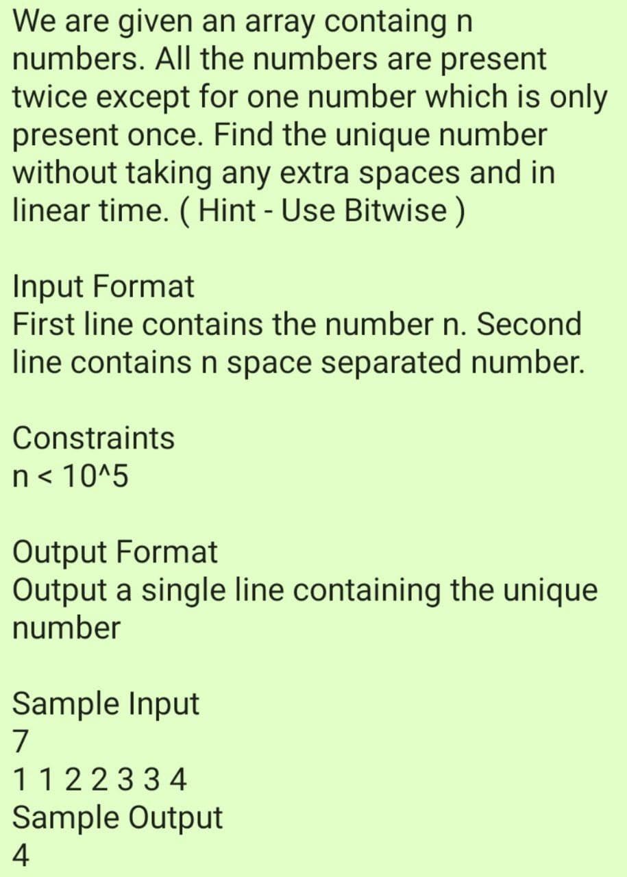 We are given an array containg n
numbers. All the numbers are present
twice except for one number which is only
present once. Find the unique number
without taking any extra spaces and in
linear time. (Hint - Use Bitwise )
Input Format
First line contains the number n. Second
line contains n space separated number.
Constraints
n< 10^5
Output Format
Output a single line containing the unique
number
Sample Input
7
1122334
Sample Output
4
