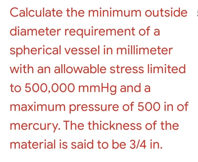 Calculate the minimum outside
diameter requirement of a
spherical vessel in millimeter
with an allowable stress limited
to 500,000 mmHg and a
maximum pressure of 500 in of
mercury. The thickness of the
material is said to be 3/4 in.
