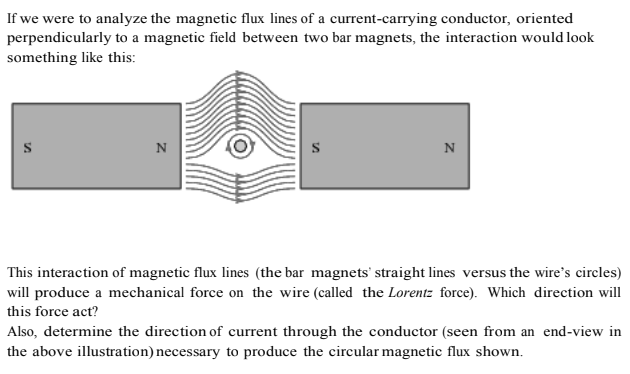 If we were to analyze the magnetic flux lines of a current-carrying conductor, oriented
perpendicularly to a magnetic field between two bar magnets, the interaction would look
something like this:
N
N
This interaction of magnetic flux lines (the bar magnets' straight lines versus the wire's circles)
will produce a mechanical force on the wire (called the Lorentz force). Which direction will
this force act?
Also, determine the direction of current through the conductor (seen from an end-view in
the above illustration) necessary to produce the circular magnetic flux shown.
