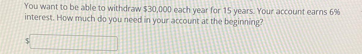 You want to be able to withdraw $30,000 each year for 15 years. Your account earns 6%
interest. How much do you need in your account at the beginning?