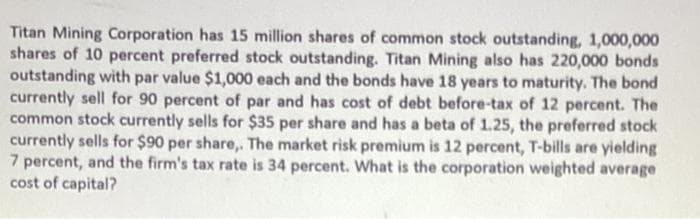 Titan Mining Corporation has 15 million shares of common stock outstanding, 1,000,000
shares of 10 percent preferred stock outstanding. Titan Mining also has 220,000 bonds
outstanding with par value $1,000 each and the bonds have 18 years to maturity. The bond
currently sell for 90 percent of par and has cost of debt before-tax of 12 percent. The
common stock currently sells for $35 per share and has a beta of 1.25, the preferred stock
currently sells for $90 per share,. The market risk premium is 12 percent, T-bills are yielding
7 percent, and the firm's tax rate is 34 percent. What is the corporation weighted average
cost of capital?