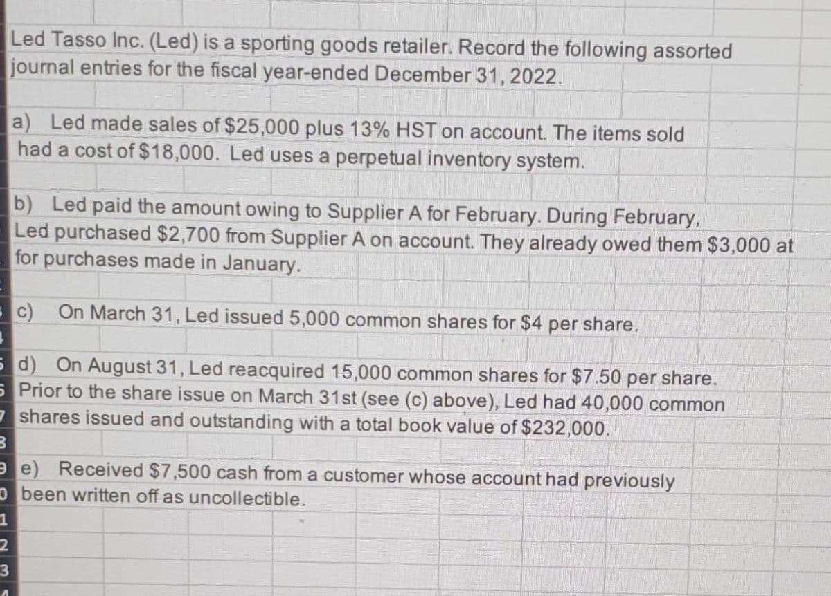 Led Tasso Inc. (Led) is a sporting goods retailer. Record the following assorted
journal entries for the fiscal year-ended December 31, 2022.
B
a) Led made sales of $25,000 plus 13% HST on account. The items sold
had a cost of $18,000. Led uses a perpetual inventory system.
b) Led paid the amount owing to Supplier A for February. During February,
Led purchased $2,700 from Supplier A on account. They already owed them $3,000 at
for purchases made in January.
c) On March 31, Led issued 5,000 common shares for $4 per share.
5 d) On August 31, Led reacquired 15,000 common shares for $7.50 per share.
5 Prior to the share issue on March 31st (see (c) above), Led had 40,000 common
7shares issued and outstanding with a total book value of $232,000.
e) Received $7,500 cash from a customer whose account had previously
O been written off as uncollectible.
1
2
3