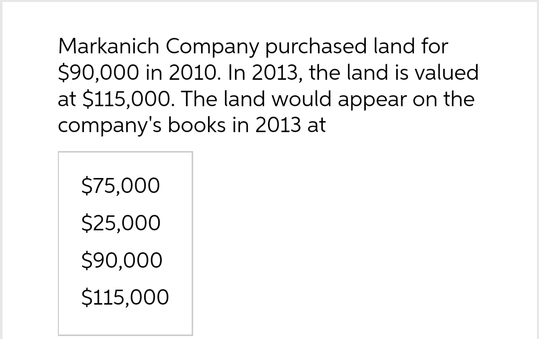 Markanich Company purchased land for
$90,000 in 2010. In 2013, the land is valued
at $115,000. The land would appear on the
company's books in 2013 at
$75,000
$25,000
$90,000
$115,000