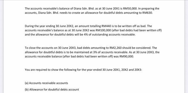 The accounts receivable's balance of Diana Sdn. Bhd. as at 30 June 20X1 is RM50,000. In preparing the
accounts, Diana Sdn. Bhd. needs to create an allowance for doubtful debts amounting to RM630.
During the year ending 30 June 20X2, an amount totalling RM440 is to be written off as bad. The
accounts receivable's balance as at 30 June 20X2 was RM100,000 (after bad debts had been written cff)
and the allowance for doubtful debts will be 4% of outstanding accounts receivable.
To close the accounts on 30 June 20X3, bad debts amounting to RM2,260 should be considered. The
allowance for doubtful debts is to be maintained at 3% of accounts receivable. As at 30 June 20X3, the
accounts receivable balance (after bad debts had been written off) was RM90,000.
You are required to show the following for the year ended 30 June 20X1, 20X2 and 20x3:
(a) Accounts receivable accounts
(b) Allowance for doubtful debts account