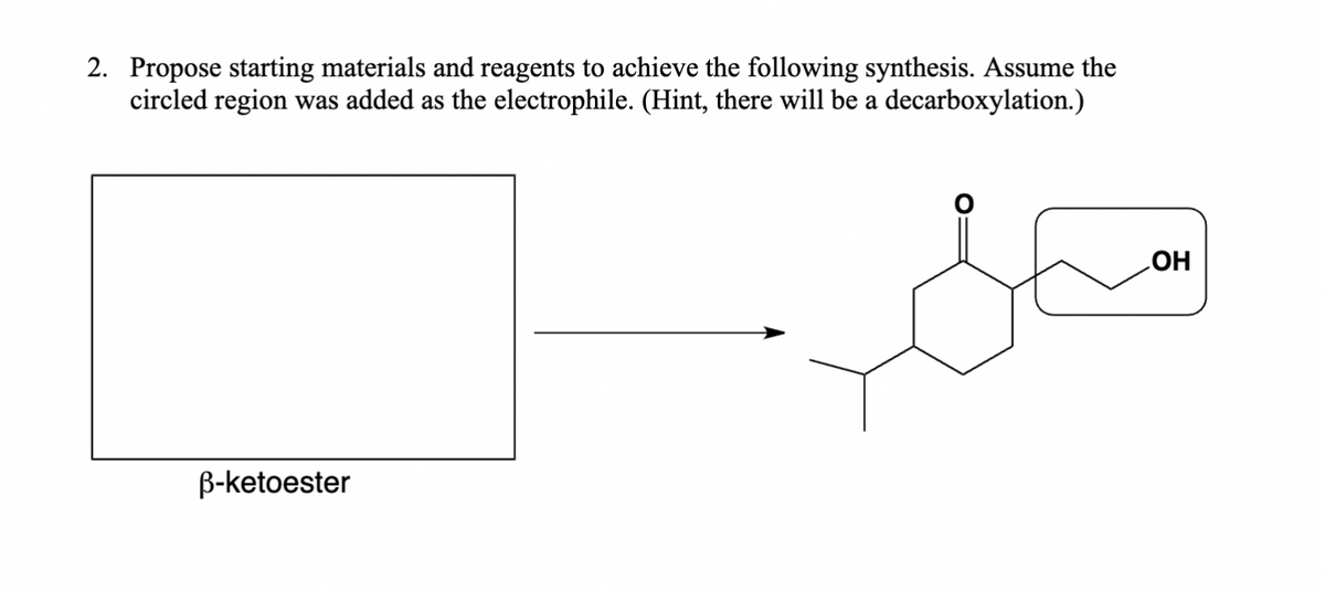 2. Propose starting materials and reagents to achieve the following synthesis. Assume the
circled region was added as the electrophile. (Hint, there will be a decarboxylation.)
ẞ-ketoester
OH