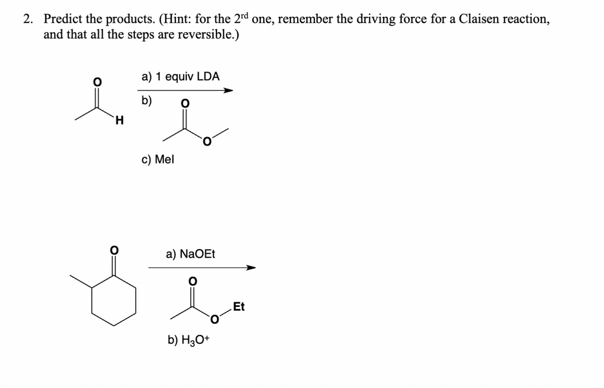 2. Predict the products. (Hint: for the 2rd one, remember the driving force for a Claisen reaction,
and that all the steps are reversible.)
a) 1 equiv LDA
in
H
b)
O
c) Mel
a) NaOEt
i
b) H3O+
Et