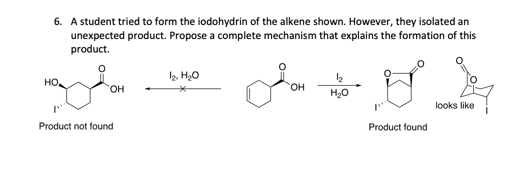 6. A student tried to form the iodohydrin of the alkene shown. However, they isolated an
unexpected product. Propose a complete mechanism that explains the formation of this
product.
maydon
НО,
OH
Product not found
12, H₂O
من الله سالمی
OH
H₂O
Product found
looks like