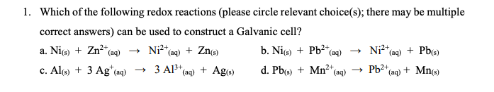 1. Which of the following redox reactions (please circle relevant choice(s); there may be multiple
correct answers) can be used to construct a Galvanic cell?
a. Ni(s) + Zn²+ (aq) → Ni²+ (aq) + Zn(s)
2+
c. Al(s) + 3 Ag* (aq)
→3 A1³+ (aq) + Ag(s)
b. Ni(s) + Pb²+ (aq) →
2+
d. Pb(s) + Mn²+(a
(aq) →
2+
Ni²+ (aq) + Pb(s)
Pb²+
(aq) + Mn(s)