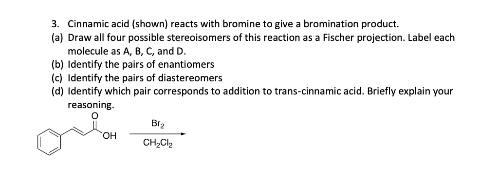 3. Cinnamic acid (shown) reacts with bromine to give a bromination product.
(a) Draw all four possible stereoisomers of this reaction as a Fischer projection. Label each
molecule as A, B, C, and D.
(b) Identify the pairs of enantiomers
(c) Identify the pairs of diastereomers
(d) Identify which pair corresponds to addition to trans-cinnamic acid. Briefly explain your
reasoning.
O
OH
Br₂
CH₂Cl₂