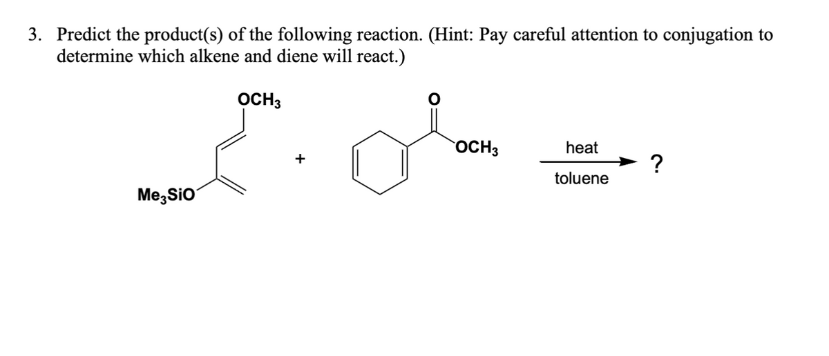 3. Predict the product(s) of the following reaction. (Hint: Pay careful attention to conjugation to
determine which alkene and diene will react.)
OCH3
Me3SiO
OCH 3
heat
+
?
toluene