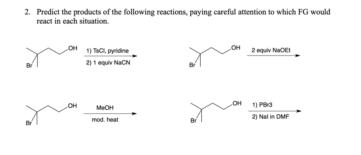 2. Predict the products of the following reactions, paying careful attention to which FG would
react in each situation.
Br
Br
OH
OH
1) TsCl, pyridine
2) 1 equiv NaCN
MeOH
mod. heat
Br
Br
OH
OH
2 equiv NaOEt
1) PBr3
2) Nal in DMF