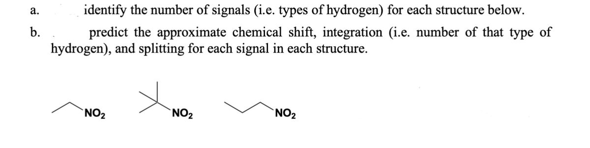 a.
b.
identify the number of signals (i.e. types of hydrogen) for each structure below.
predict the approximate chemical shift, integration (i.e. number of that type of
hydrogen), and splitting for each signal in each structure.
NO₂
NO₂
NO₂