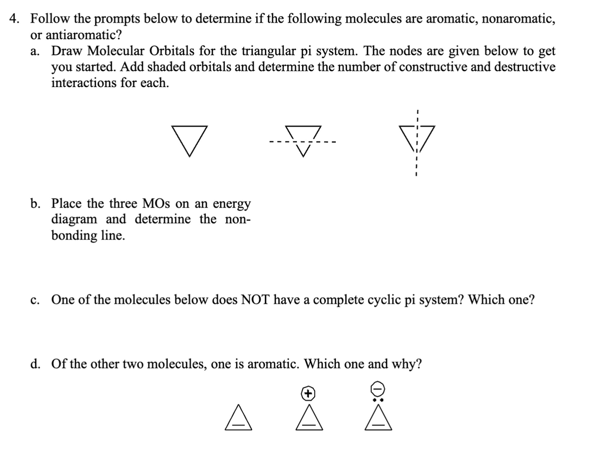 4. Follow the prompts below to determine if the following molecules are aromatic, nonaromatic,
or antiaromatic?
a. Draw Molecular Orbitals for the triangular pi system. The nodes are given below to get
you started. Add shaded orbitals and determine the number of constructive and destructive
interactions for each.
b. Place the three MOs on an energy
diagram and determine the non-
bonding line.
c. One of the molecules below does NOT have a complete cyclic pi system? Which one?
d. Of the other two molecules, one is aromatic. Which one and why?
A