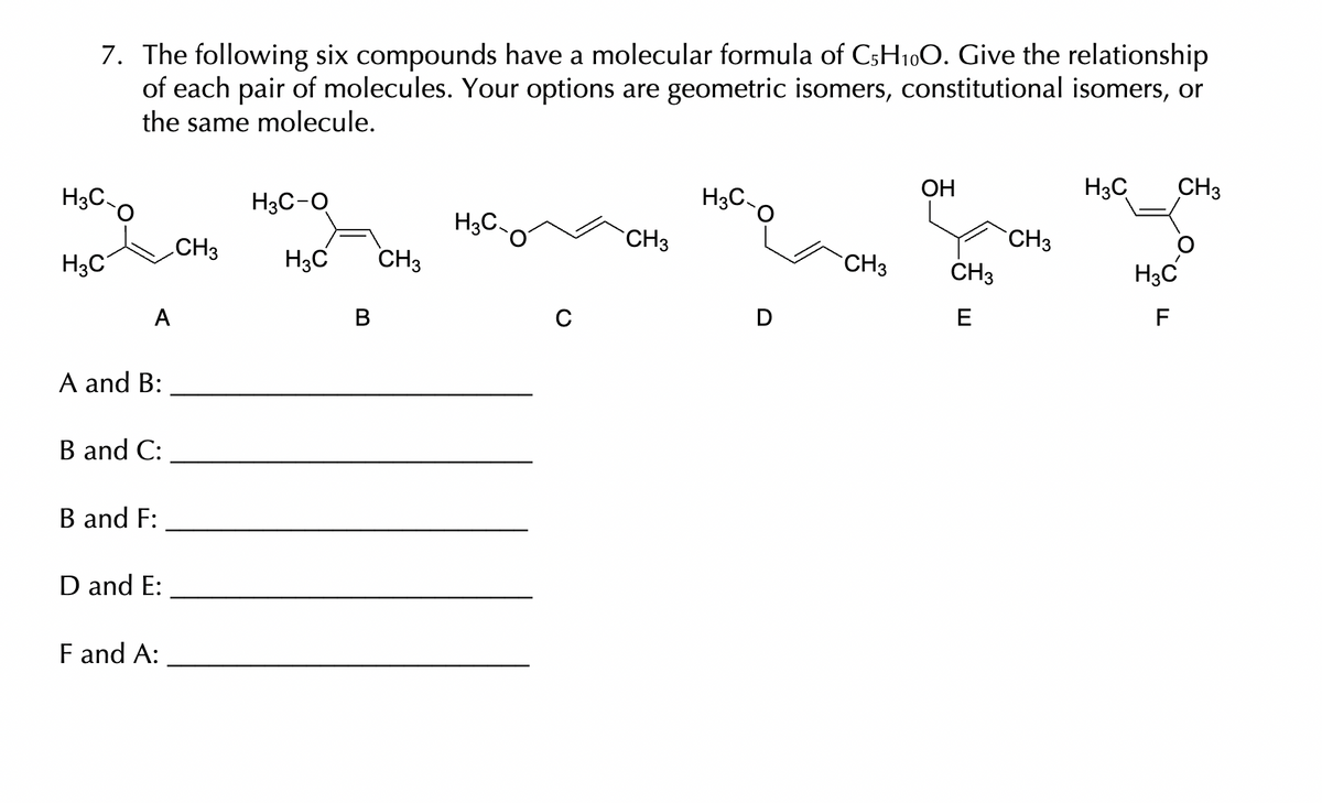 7. The following six compounds have a molecular formula of C5H₁0O. Give the relationship
of each pair of molecules. Your options are geometric isomers, constitutional isomers, or
the same molecule.
H3C-O
H3C
A
A and B:
B and C:
B and F:
D and E:
F and A:
CH3
H3C-O
H3C
CH3
C
CH3
H3C
CH3
OH
CH3
E
CH3
H3C
CH3
H3C
F