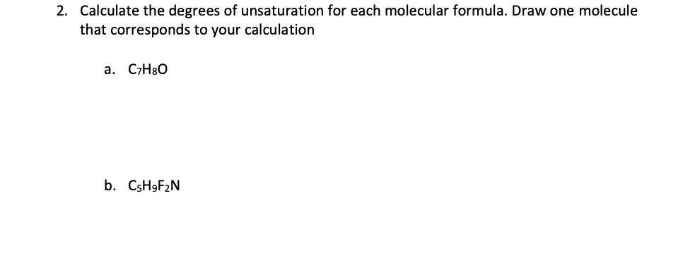 2. Calculate the degrees of unsaturation for each molecular formula. Draw one molecule
that corresponds to your calculation
a. C7H8O
b. C5H9F₂N