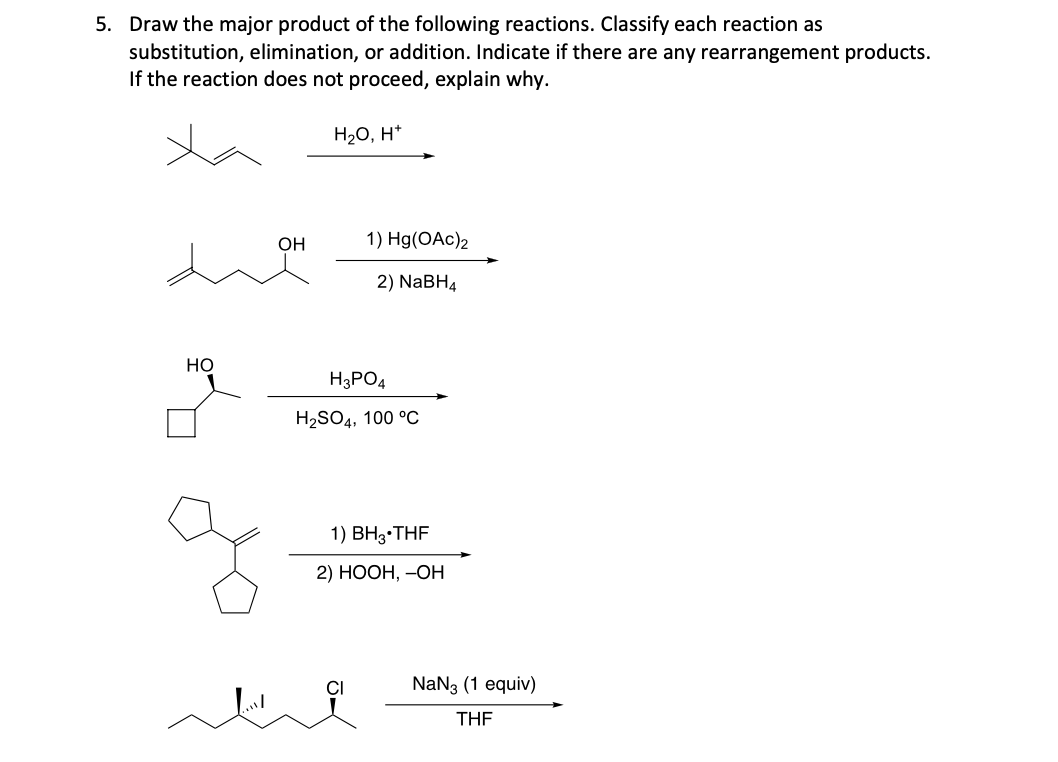 5. Draw the major product of the following reactions. Classify each reaction as
substitution, elimination, or addition. Indicate if there are any rearrangement products.
If the reaction does not proceed, explain why.
H₂O, H*
HO
OH
1) Hg(OAc)2
2) NaBH4
H3PO4
H₂SO4, 100 °C
1) BH3*THF
2) HOOH, -OH
CI
NaN3 (1 equiv)
THF