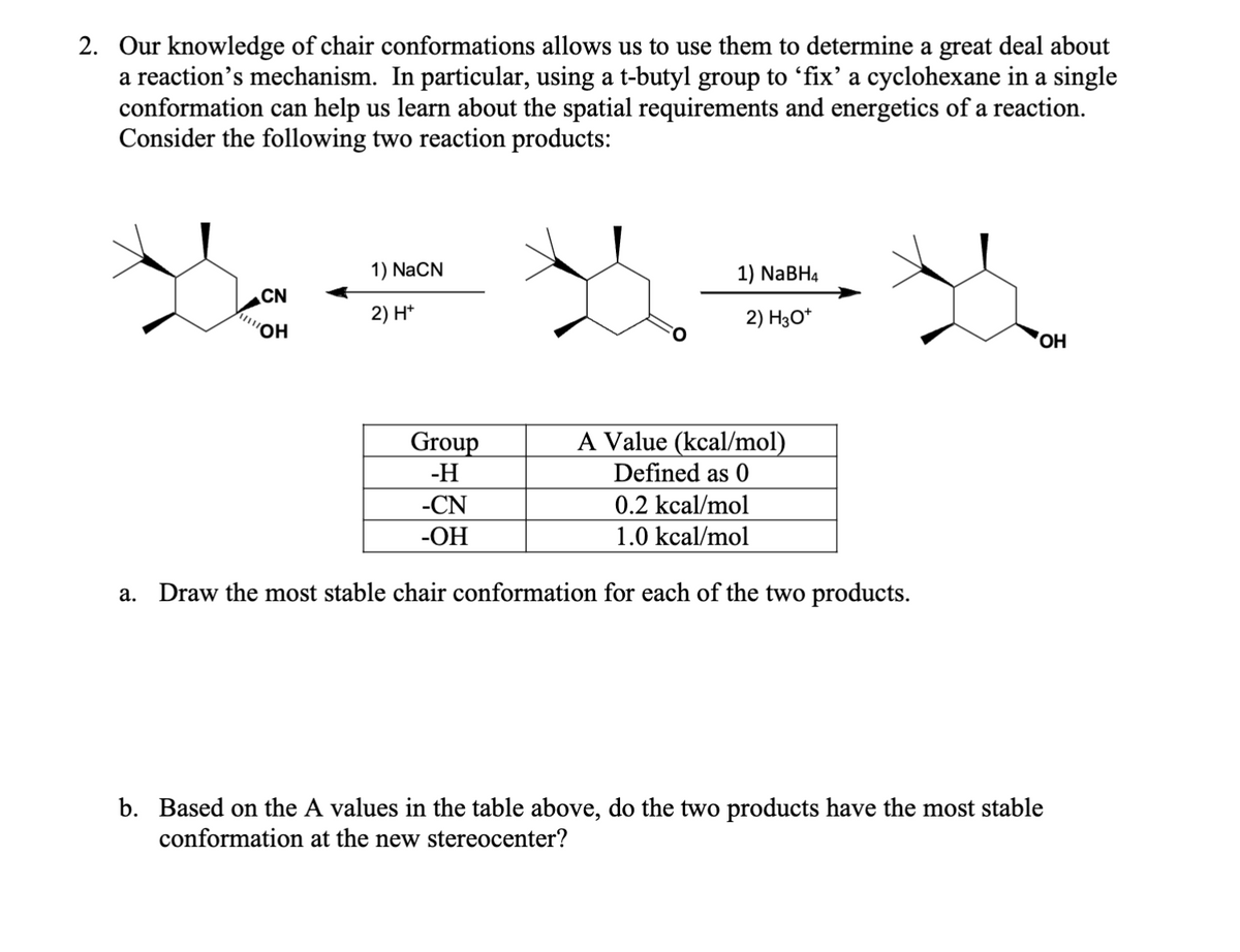 2. Our knowledge of chair conformations allows us to use them to determine a great deal about
a reaction's mechanism. In particular, using a t-butyl group to 'fix' a cyclohexane in a single
conformation can help us learn about the spatial requirements and energetics of a reaction.
Consider the following two reaction products:
a.
NO NID
ALOH
1) NaCN
2) H+
1) NaBH4
2) H3O+
OH
Group
-H
-CN
-OH
A Value (kcal/mol)
Defined as 0
0.2 kcal/mol
1.0 kcal/mol
Draw the most stable chair conformation for each of the two products.
b. Based on the A values in the table above, do the two products have the most stable
conformation at the new stereocenter?