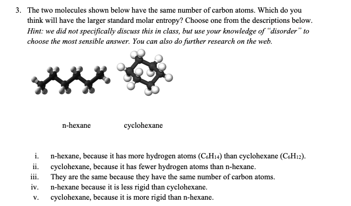 3. The two molecules shown below have the same number of carbon atoms. Which do you
think will have the larger standard molar entropy? Choose one from the descriptions below.
Hint: we did not specifically discuss this in class, but use your knowledge of "disorder" to
choose the most sensible answer. You can also do further research on the web.
n-hexane
iii.
iv.
V.
cyclohexane
i. n-hexane, because it has more hydrogen atoms (C6H14) than cyclohexane (C6H12).
ii. cyclohexane, because it has fewer hydrogen atoms than n-hexane.
They are the same because they have the same number of carbon atoms.
n-hexane because it is less rigid than cyclohexane.
cyclohexane, because it is more rigid than n-hexane.