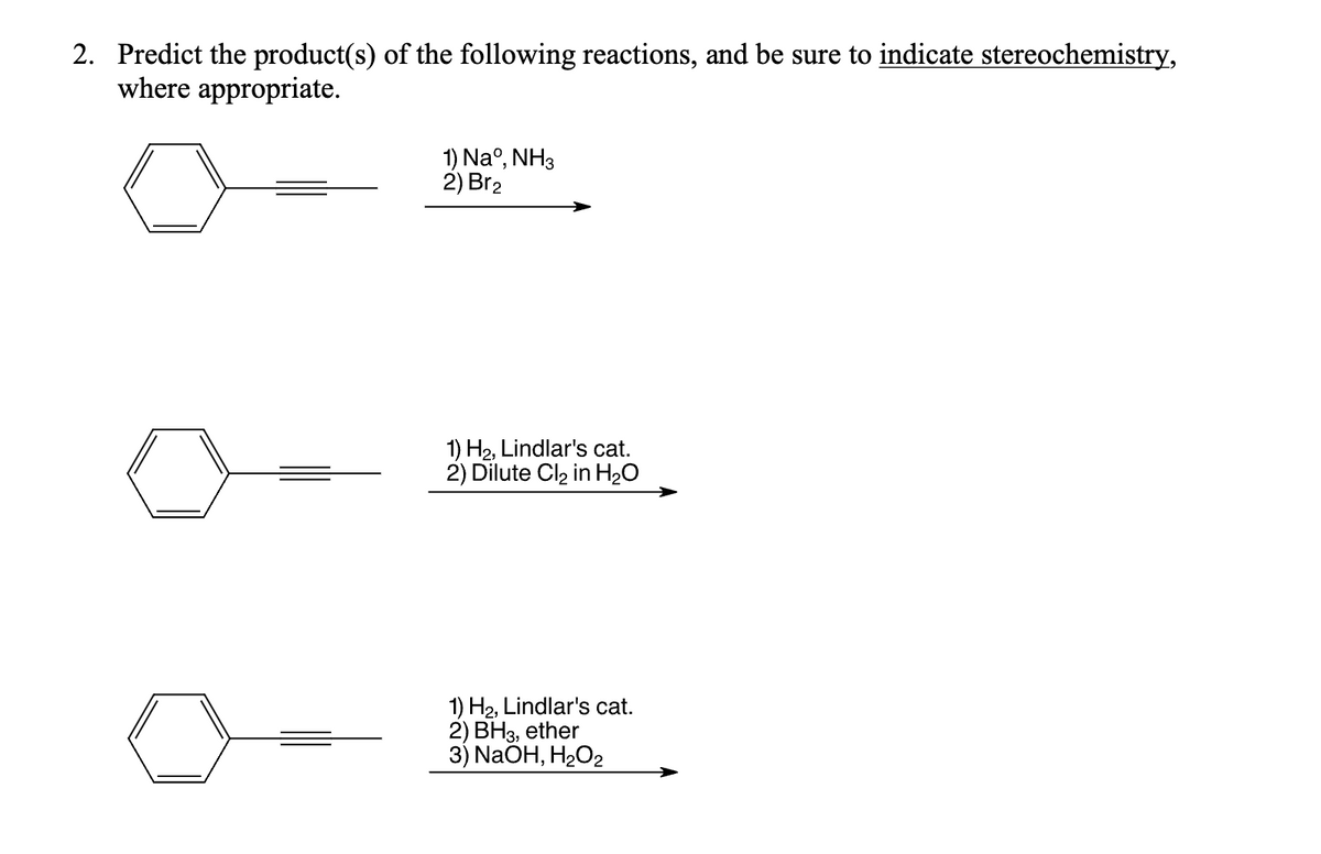 2. Predict the product(s) of the following reactions, and be sure to indicate stereochemistry,
where appropriate.
1) Naº, NH3
2) Br₂
1) H₂, Lindlar's cat.
2) Dilute Cl₂ in H₂O
1) H₂, Lindlar's cat.
2) BH3, ether
3) NaOH, H₂O₂