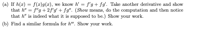 (a) If h(x) = f(x)g(x), we know h' = f'g+fg'. Take another derivative and show
that h" = f"g+2f'g' + fg". (Show means, do the computation and then notice
that h" is indeed what it is supposed to be.) Show your work.
(b) Find a similar formula for h"". Show your work.