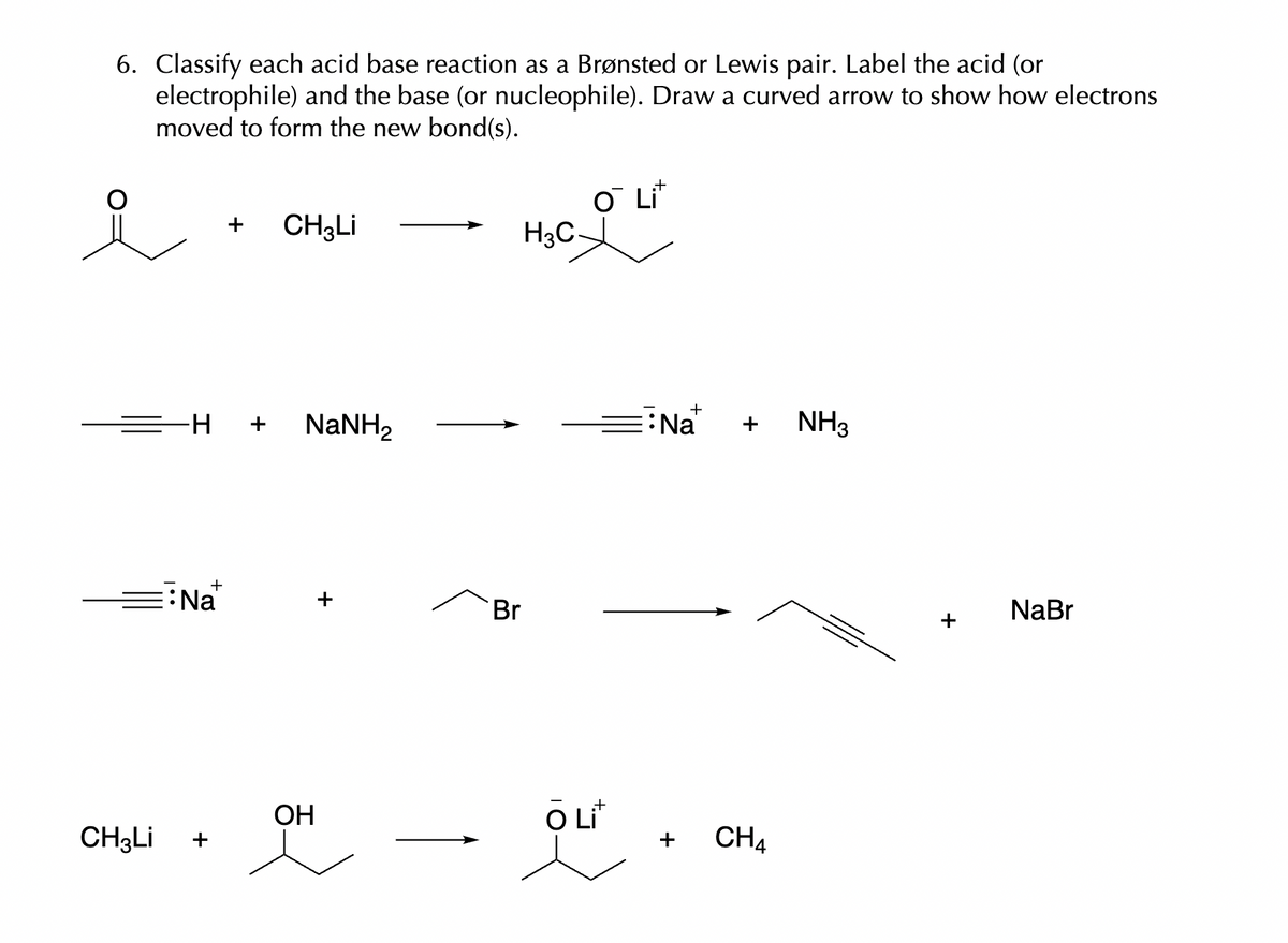 6. Classify each acid base reaction as a Brønsted or Lewis pair. Label the acid (or
electrophile) and the base (or nucleophile). Draw a curved arrow to show how electrons
moved to form the new bond(s).
i
CH3Li
-H
+
Na
+
CH3Li
NaNH,
OH
Br
H3C-
O Lit
O Lit
핸
Na
CH4
NH3
+
NaBr