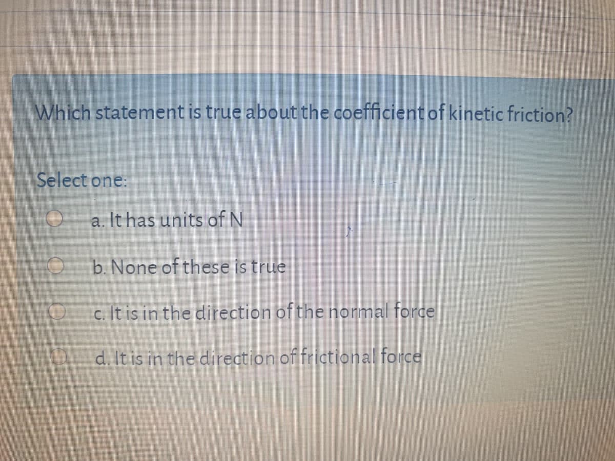 Which statement is true about the coefficient of kinetic friction?
Select one:
a. It has units of N
b. None of these is true
c. It is in the direction of the normal force
d. It is in the direction of frictional force
