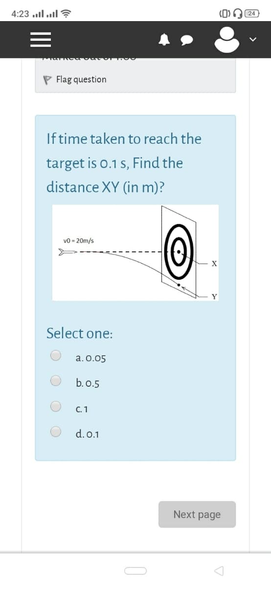 |ו.. ll. 4:23
(0)
P Flag question
Iftime taken to reach the
target is o.1 s, Find the
distance XY (in m)?
vo = 20m/s
Select one:
a. o.05
b. o.5
C. 1
d.0.1
Next page
O O
II

