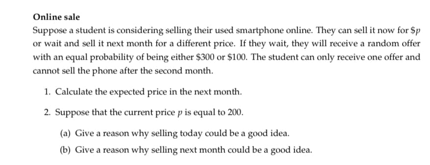 Online sale
Suppose a student is considering selling their used smartphone online. They can sell it now for $p
or wait and sell it next month for a different price. If they wait, they will receive a random offer
with an equal probability of being either $300 or $100. The student can only receive one offer and
cannot sell the phone after the second month.
1. Calculate the expected price in the next month.
2. Suppose that the current price p is equal to 200.
(a) Give a reason why selling today could be a good idea.
(b) Give a reason why selling next month could be a good idea.