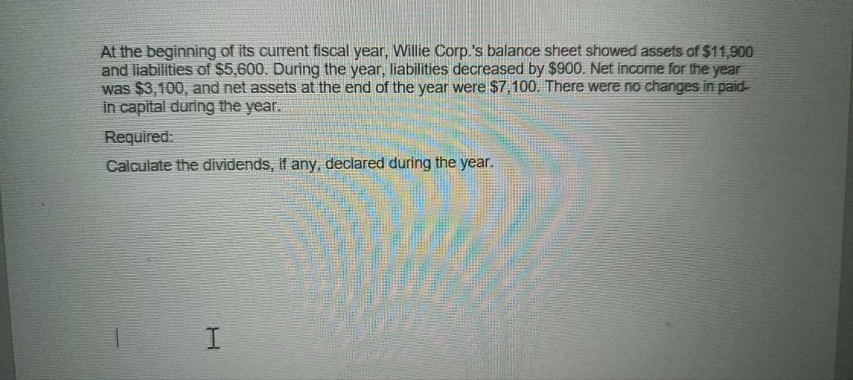 At the beginning of its current fiscal year, Willie Corp.'s balance sheet showed assets of $11,900
and liabilities of $5,600. During the year, liabilities decreased by $900. Net income for the year
was $3,100, and net assets at the end of the year were $7,100. There were no changes in paid-
in capital during the year.
Required:
Calculate the dividends, if any, declared during the year.
I