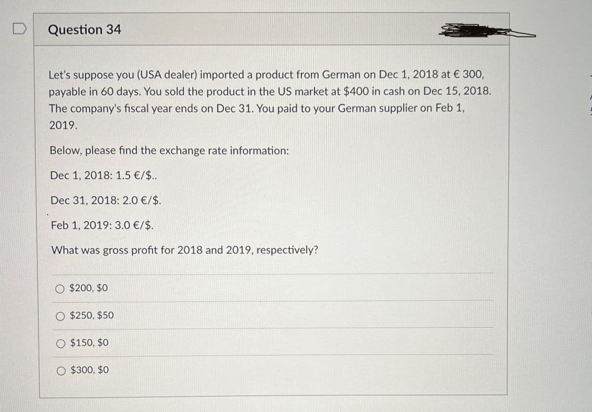 Question 34
Let's suppose you (USA dealer) imported a product from German on Dec 1, 2018 at € 300,
payable in 60 days. You sold the product in the US market at $400 in cash on Dec 15, 2018.
The company's fiscal year ends on Dec 31. You paid to your German supplier on Feb 1,
2019.
Below, please find the exchange rate information:
Dec 1, 2018: 1.5 €/$..
Dec 31, 2018: 2.0 €/$.
Feb 1, 2019: 3.0 €/$.
What was gross profit for 2018 and 2019, respectively?
$200, $0
$250, $50
O $150, $0
$300, $0