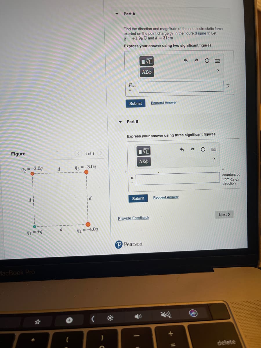 Part A
Find the direction and magnitude of the net electrostatic force
exerted on the point charge q2 in the figure.(Figure 1) Let
q = +1.9µC and d = 31cm.
Express your answer using two significant figures.
ΑΣφ
?
Fnet
N
Submit
Request Answer
Part B
Express your answer using three significant figures.
Figure
< 1 of 1 >
92 =-2.0g
d
93 =-3.09
countercloc
from q2-93
direction
d
Submit
Request Answer
Next >
Provide Feedback
d
1 = +q
94 =4.09
Pearson
MacBook Pro
delete
