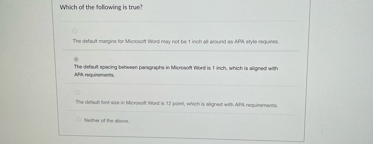 Which of the following is true?
The default margins for Microsoft Word may not be 1 inch all around as APA style requires.
The default spacing between paragraphs in Microsoft Word is 1 inch, which is aligned with
APA requirements.
The default font size in Microsoft Word is 12 point, which is aligned with APA requirements.
ONeither of the above.