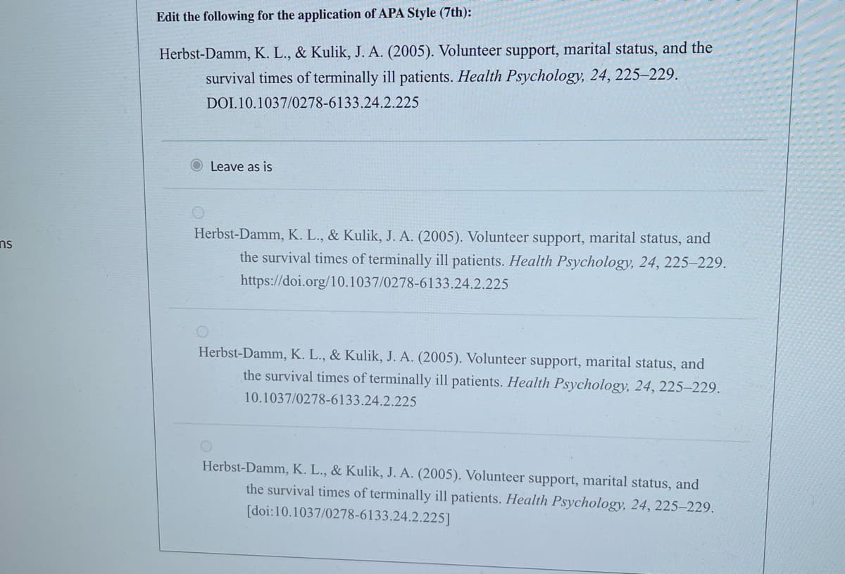 ns
Edit the following for the application of APA Style (7th):
Herbst-Damm, K. L., & Kulik, J. A. (2005). Volunteer support, marital status, and the
survival times of terminally ill patients. Health Psychology, 24, 225-229.
DOI.10.1037/0278-6133.24.2.225
Leave as is
Herbst-Damm, K. L., & Kulik, J. A. (2005). Volunteer support, marital status, and
the survival times of terminally ill patients. Health Psychology, 24, 225-229.
https://doi.org/10.1037/0278-6133.24.2.225
Herbst-Damm, K. L., & Kulik, J. A. (2005). Volunteer support, marital status, and
the survival times of terminally ill patients. Health Psychology, 24, 225-229.
10.1037/0278-6133.24.2.225
Herbst-Damm, K. L., & Kulik, J. A. (2005). Volunteer support, marital status, and
the survival times of terminally ill patients. Health Psychology, 24, 225-229.
[doi:10.1037/0278-6133.24.2.225]