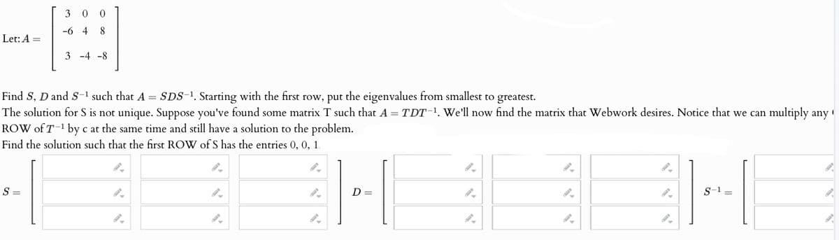 Let: A =
3
0
-648
3-4 -8
Find S, D and S-1 such that A SDS, Starting with the first row, put the eigenvalues from smallest to greatest.
The solution for S is not unique. Suppose you've found some matrix T such that A = TDT-1. We'll now find the matrix that Webwork desires. Notice that we can multiply any
ROW of T-¹ by cat the same time and still have a solution to the problem.
Find the solution such that the first ROW of S has the entries 0, 0, 1.
S =
".
2.
2.
2.
D =
2.
2.
2.
S-1=