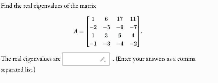 Find the real eigenvalues of the matrix
The real eigenvalues are
separated list.)
1
6
17
11
-2 -5
-9-7
A =
=
1
3
6
4
-1
-3
-4
(Enter your answers as a comma