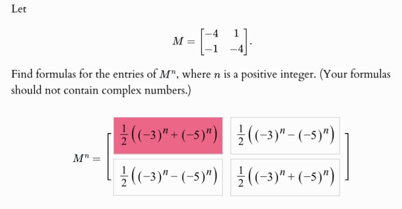 Let
4 1
M =
Find formulas for the entries of Mn, where n is a positive integer. (Your formulas
should not contain complex numbers.)
1
((-3)+(-5)") ((-3)"-(-5)")
Mn =
((-3)"-(-5)") ((-3)" + (-5)")
1
2