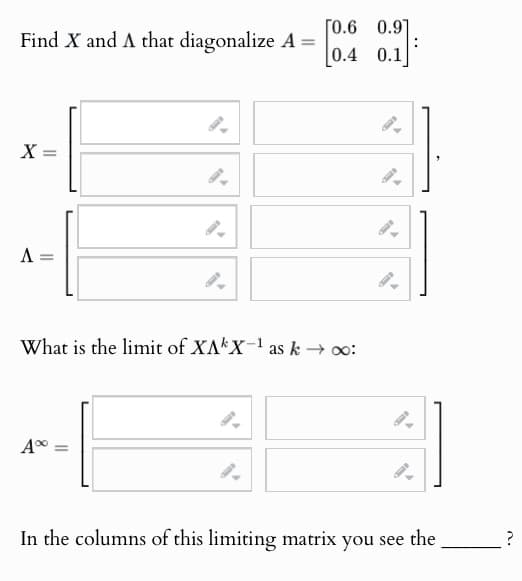 Find X and A that diagonalize A =
9.
X:
=
A =
[0.6
0.91
0.4 0.1
What is the limit of XAX-1 as k → ∞:
A%
In the columns of this limiting matrix you see the
?