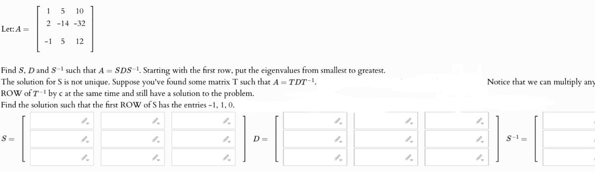 Let: A
15 10
2 -14 -32
-15 12
Find S, D and S-1 such that A = SDS-¹. Starting with the first row, put the eigenvalues from smallest to greatest.
The solution for S is not unique. Suppose you've found some matrix T such that A = TDT-1.
ROW of T-¹ by c at the same time and still have a solution to the problem.
Find the solution such that the first ROW of S has the entries -1, 1, 0.
S =
Notice that we can multiply any
2.
9.
9.
2.
9.
9.
9.
D =
9.
9.
2.
S-1=
2.
".
2.