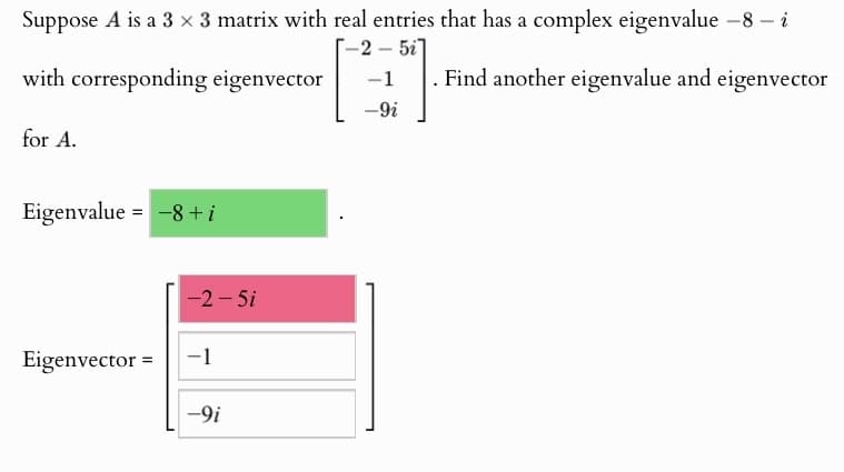Suppose A is a 3 × 3 matrix with real entries that has a complex eigenvalue -8 - i
-2-51]
with corresponding eigenvector
-1
-9i
Find another eigenvalue and eigenvector
for A.
Eigenvalue = -8+i
-2-5i
Eigenvector =
-1
-9i