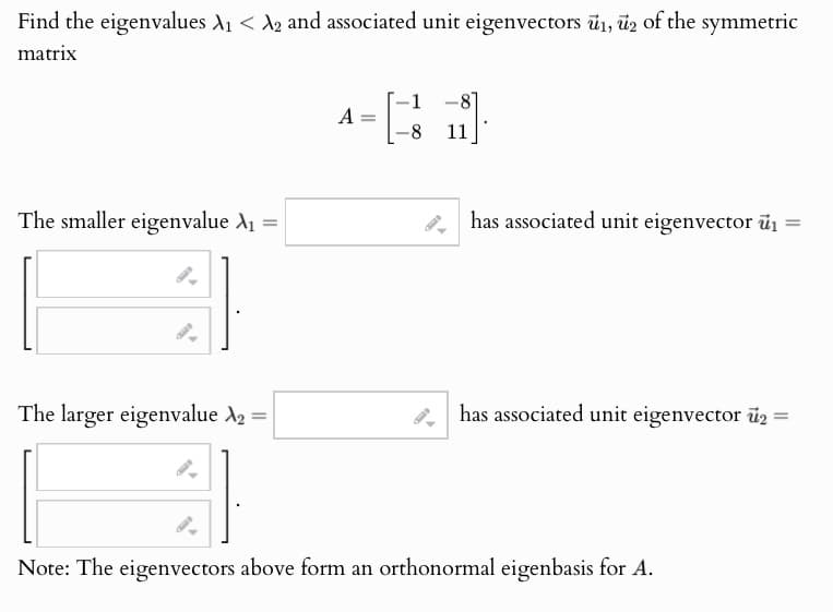 Find the eigenvalues ₁ < 2 and associated unit eigenvectors 1, 2 of the symmetric
matrix
The smaller eigenvalue A₁ =
1
-
A
-
-8
-8
11
has associated unit eigenvector ₁ =
i
The larger eigenvalue A₂ =
has associated unit eigenvector u₂ =
=
Note: The eigenvectors above form an orthonormal eigenbasis for A.