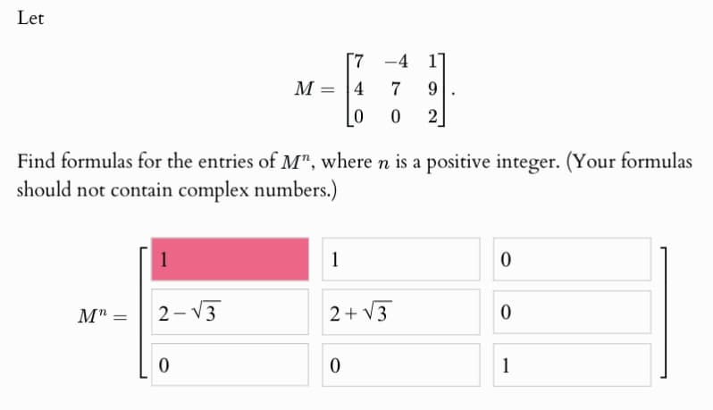Let
7
-4
1
M=4
7
9
0
0 2
Find formulas for the entries of M", where n is a positive integer. (Your formulas
should not contain complex numbers.)
1
1
0
Mn =
2-√3
2+√√3
0
0
0
1