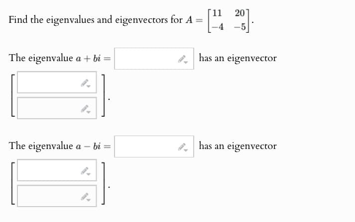 Find the eigenvalues and eigenvectors for A =
The eigenvalue a + bi =
11
20].
-4 -5
has an eigenvector
The eigenvalue a - bi=
has an eigenvector