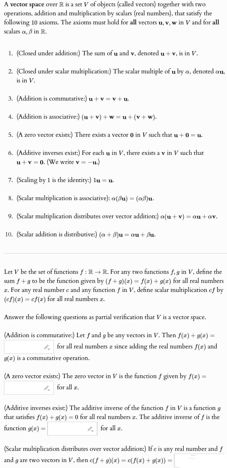 A vector space over R is a set V of objects (called vectors) together with two
operations, addition and multiplication by scalars (real numbers), that satisfy the
following 10 axioms. The axioms must hold for all vectors u, v, w in V and for all
scalars a, ẞ in R.
1. (Closed under addition:) The sum of u and v, denoted u + v, is in V.
2. (Closed under scalar multiplication:) The scalar multiple of u by a, denoted au,
is in V.
3. (Addition is commutative:) u+v=v+u
4. (Addition is associative:) (u+v)+w=u+(v+w).
5. (A zero vector exists:) There exists a vector 0 in V such that u +0 = u.
6. (Additive inverses exist:) For each u in V, there exists a v in V such that
u+v 0. (We write v = -u.)
7. (Scaling by 1 is the identity:) lu=u.
8. (Scalar multiplication is associative): a(u) = (aß)u.
9. (Scalar multiplication distributes over vector addition:) a(u+v)
= au + av.
10. (Scalar addition is distributive:) (a+8)u au + Bu.
Let V be the set of functions f: R→ R. For any two functions f, g in V, define the
sum f+g to be the function given by (ƒ +9)(±) = ƒ(±) + 9(2) for all real numbers
z. For any real number e and any function ƒ in V, define scalar multiplication of by
(ef)(a) cf(x) for all real numbers z.
=
Answer the following questions as partial verification that V is a vector space.
(Addition is commutative:) Let f and g be any vectors in V. Then f(x)+9(x) =
for all real numbers z since adding the real numbers f(z) and
9(a) is a commutative operation.
(A zero vector exists:) The zero vector in V is the function f given by f(x)
for all x.
(Additive inverses exist:) The additive inverse of the function f in V is a function g
that satisfies f(x)+9(x) = 0 for all real numbers z. The additive inverse off is the
function g(x) =
for all x.
(Scalar multiplication distributes over vector addition:) Ife is any real number and f
and g are two vectors in V, then e(f+9)(x) = c(f(x)+g(x))