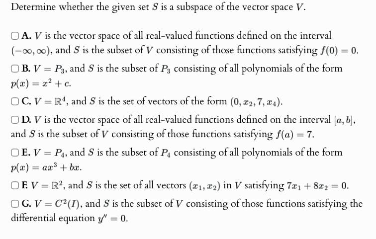 Determine whether the given set S is a subspace of the vector space V.
A. V is the vector space of all real-valued functions defined on the interval
(-∞, ∞), and S is the subset of V consisting of those functions satisfying f(0) = 0.
OB. V = P3, and S is the subset of P3 consisting of all polynomials of the form
p(x) = x² + c.
OC. VR4, and S is the set of vectors of the form (0, x2, 7, x4).
OD. V is the vector space of all real-valued functions defined on the interval [a, b],
and S is the subset of V consisting of those functions satisfying f(a) = 7.
OE. V=P4, and S is the subset of P4 consisting of all polynomials of the form
p(x) = ax + bx.
OEV R2, and S is the set of all vectors (x1, x2) in V satisfying 7x₁ +8x2 = 0.
OG. V=C2(I), and S is the subset of V consisting of those functions satisfying the
differential equation y" = 0.