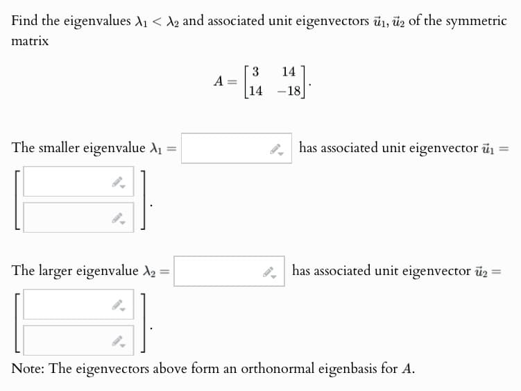 Find the eigenvalues A₁ < A2 and associated unit eigenvectors 1, 2 of the symmetric
matrix
The smaller eigenvalue A₁ =
3
14
A
=
14 -18
has associated unit eigenvector i
==
The larger eigenvalue №2 =
has associated unit eigenvector 2 =
Note: The eigenvectors above form an orthonormal eigenbasis for A.